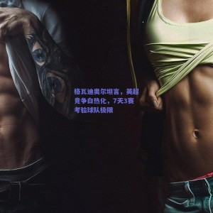 极速电竞：格瓦迪奥尔坦言，英超竞争白热化，7天3赛考验球队极限